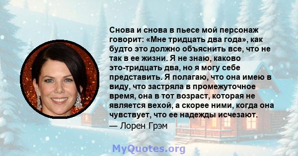 Снова и снова в пьесе мой персонаж говорит: «Мне тридцать два года», как будто это должно объяснить все, что не так в ее жизни. Я не знаю, каково это-тридцать два, но я могу себе представить. Я полагаю, что она имею в