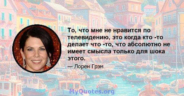 То, что мне не нравится по телевидению, это когда кто -то делает что -то, что абсолютно не имеет смысла только для шока этого.