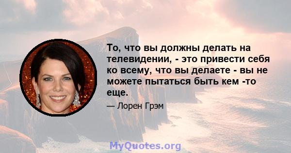 То, что вы должны делать на телевидении, - это привести себя ко всему, что вы делаете - вы не можете пытаться быть кем -то еще.