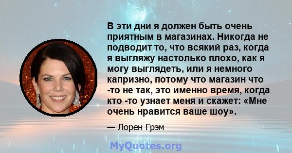 В эти дни я должен быть очень приятным в магазинах. Никогда не подводит то, что всякий раз, когда я выгляжу настолько плохо, как я могу выглядеть, или я немного капризно, потому что магазин что -то не так, это именно