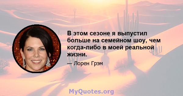 В этом сезоне я выпустил больше на семейном шоу, чем когда-либо в моей реальной жизни.