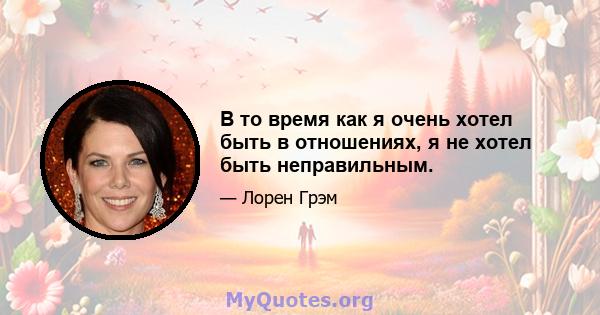 В то время как я очень хотел быть в отношениях, я не хотел быть неправильным.