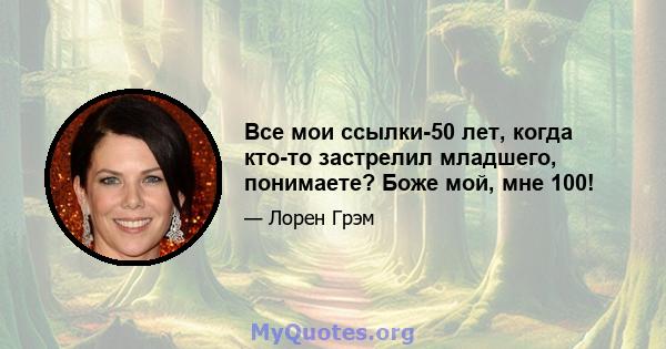 Все мои ссылки-50 лет, когда кто-то застрелил младшего, понимаете? Боже мой, мне 100!