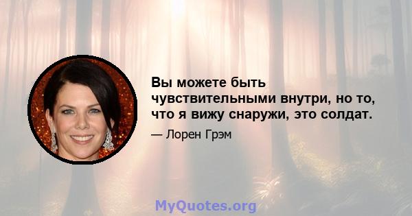 Вы можете быть чувствительными внутри, но то, что я вижу снаружи, это солдат.