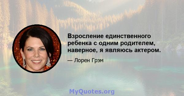 Взросление единственного ребенка с одним родителем, наверное, я являюсь актером.