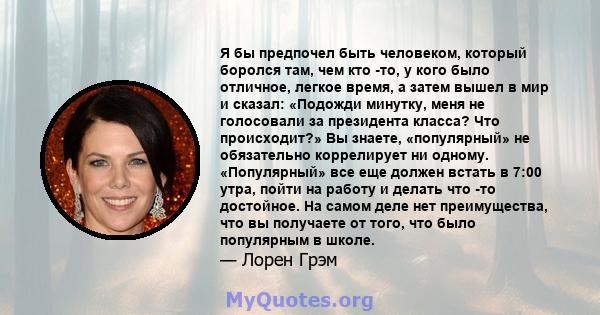 Я бы предпочел быть человеком, который боролся там, чем кто -то, у кого было отличное, легкое время, а затем вышел в мир и сказал: «Подожди минутку, меня не голосовали за президента класса? Что происходит?» Вы знаете,