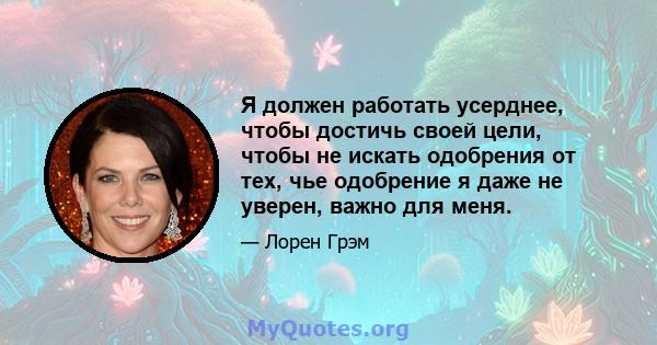 Я должен работать усерднее, чтобы достичь своей цели, чтобы не искать одобрения от тех, чье одобрение я даже не уверен, важно для меня.