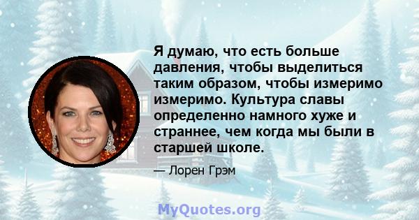 Я думаю, что есть больше давления, чтобы выделиться таким образом, чтобы измеримо измеримо. Культура славы определенно намного хуже и страннее, чем когда мы были в старшей школе.