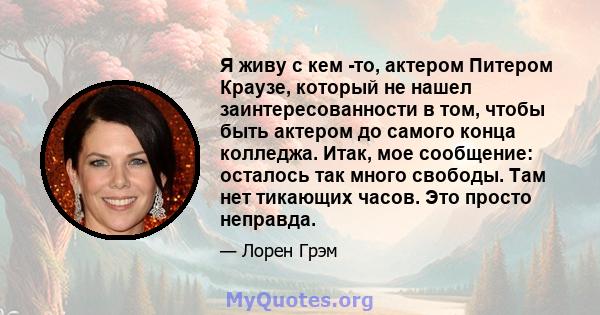 Я живу с кем -то, актером Питером Краузе, который не нашел заинтересованности в том, чтобы быть актером до самого конца колледжа. Итак, мое сообщение: осталось так много свободы. Там нет тикающих часов. Это просто