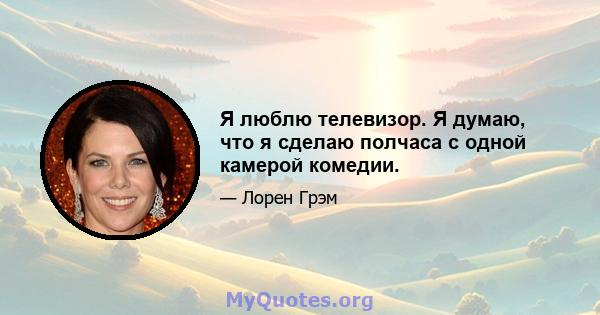 Я люблю телевизор. Я думаю, что я сделаю полчаса с одной камерой комедии.