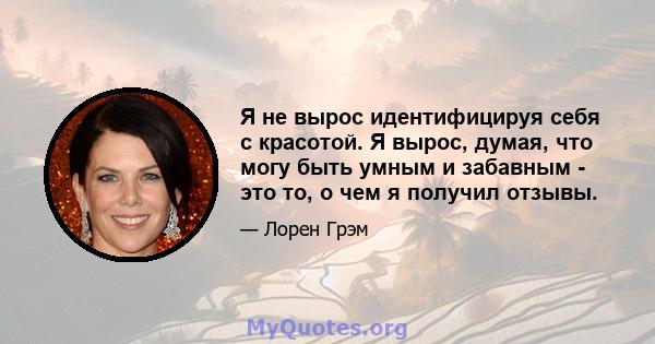 Я не вырос идентифицируя себя с красотой. Я вырос, думая, что могу быть умным и забавным - это то, о чем я получил отзывы.