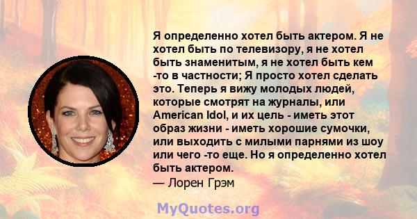 Я определенно хотел быть актером. Я не хотел быть по телевизору, я не хотел быть знаменитым, я не хотел быть кем -то в частности; Я просто хотел сделать это. Теперь я вижу молодых людей, которые смотрят на журналы, или