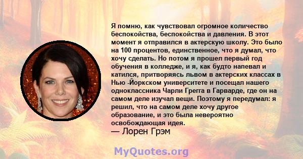 Я помню, как чувствовал огромное количество беспокойства, беспокойства и давления. В этот момент я отправился в актерскую школу. Это было на 100 процентов, единственное, что я думал, что хочу сделать. Но потом я прошел