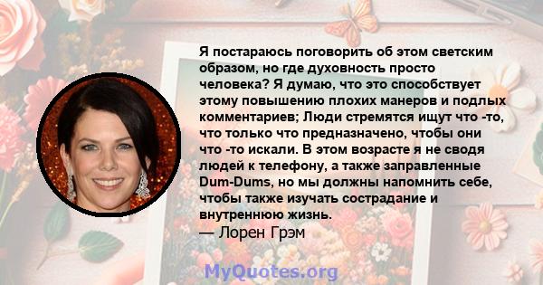 Я постараюсь поговорить об этом светским образом, но где духовность просто человека? Я думаю, что это способствует этому повышению плохих манеров и подлых комментариев; Люди стремятся ищут что -то, что только что