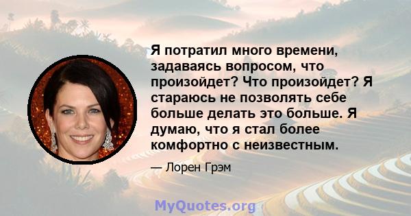 Я потратил много времени, задаваясь вопросом, что произойдет? Что произойдет? Я стараюсь не позволять себе больше делать это больше. Я думаю, что я стал более комфортно с неизвестным.