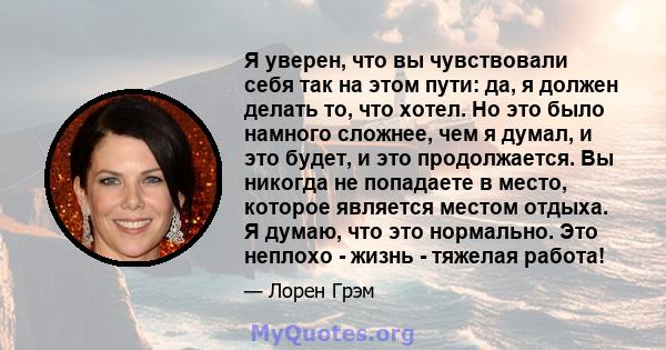 Я уверен, что вы чувствовали себя так на этом пути: да, я должен делать то, что хотел. Но это было намного сложнее, чем я думал, и это будет, и это продолжается. Вы никогда не попадаете в место, которое является местом