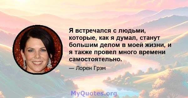 Я встречался с людьми, которые, как я думал, станут большим делом в моей жизни, и я также провел много времени самостоятельно.