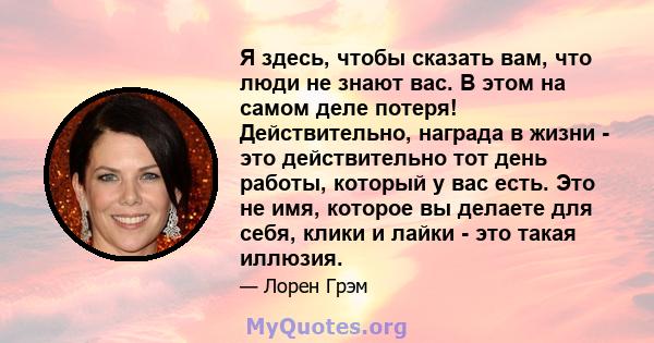 Я здесь, чтобы сказать вам, что люди не знают вас. В этом на самом деле потеря! Действительно, награда в жизни - это действительно тот день работы, который у вас есть. Это не имя, которое вы делаете для себя, клики и