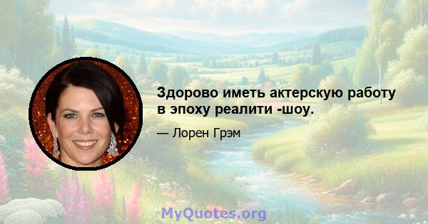 Здорово иметь актерскую работу в эпоху реалити -шоу.