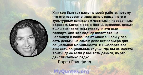 Хип-хоп был так важен в моей работе, потому что это говорит о идее денег, связанного с культурным капиталом честным и прозрачным образом. Когда я рос в Лос -Анджелесе, деньги были эквивалентны классу, и это был паспорт. 