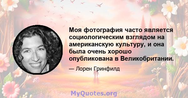 Моя фотография часто является социологическим взглядом на американскую культуру, и она была очень хорошо опубликована в Великобритании.