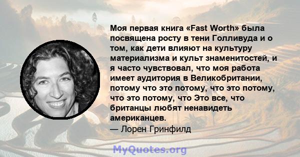 Моя первая книга «Fast Worth» была посвящена росту в тени Голливуда и о том, как дети влияют на культуру материализма и культ знаменитостей, и я часто чувствовал, что моя работа имеет аудитория в Великобритании, потому