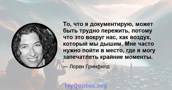 То, что я документирую, может быть трудно пережить, потому что это вокруг нас, как воздух, который мы дышим. Мне часто нужно пойти в место, где я могу запечатлеть крайние моменты.