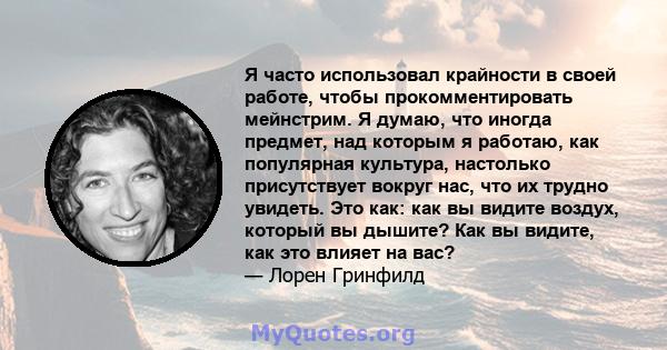 Я часто использовал крайности в своей работе, чтобы прокомментировать мейнстрим. Я думаю, что иногда предмет, над которым я работаю, как популярная культура, настолько присутствует вокруг нас, что их трудно увидеть. Это 