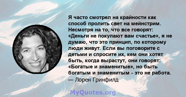 Я часто смотрел на крайности как способ пролить свет на мейнстрим. Несмотря на то, что все говорят: «Деньги не покупают вам счастье», я не думаю, что это принцип, по которому люди живут. Если вы поговорите с детьми и