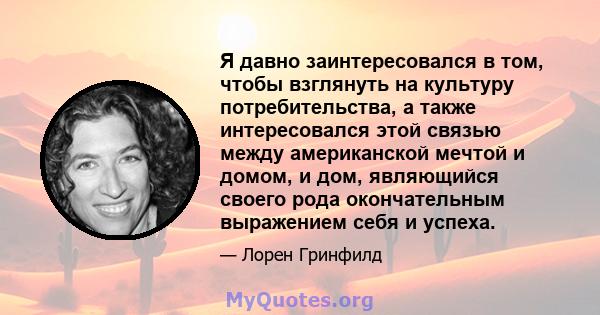 Я давно заинтересовался в том, чтобы взглянуть на культуру потребительства, а также интересовался этой связью между американской мечтой и домом, и дом, являющийся своего рода окончательным выражением себя и успеха.