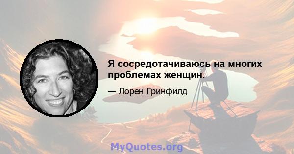 Я сосредотачиваюсь на многих проблемах женщин.