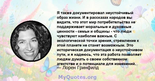 Я также документировал неустойчивый образ жизни. И в рассказах народов вы видите, что этот мир потребительства не поддерживает моральные и духовные ценности - семьи и общины - что люди чувствуют наиболее важные. С