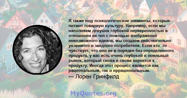 Я также ищу психологические элементы, которые питают товарную культуру. Например, если мы наполняем девушек глубокой неуверенностью в отношении их тел с помощью изображений невозможного идеала, мы создаем действительно