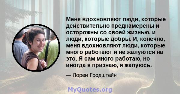 Меня вдохновляют люди, которые действительно преднамерены и осторожны со своей жизнью, и люди, которые добры. И, конечно, меня вдохновляют люди, которые много работают и не жалуются на это. Я сам много работаю, но