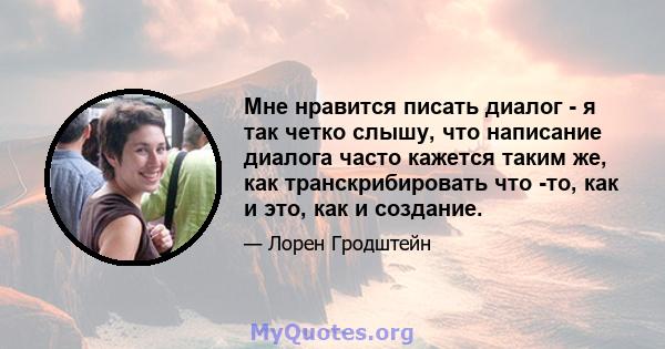 Мне нравится писать диалог - я так четко слышу, что написание диалога часто кажется таким же, как транскрибировать что -то, как и это, как и создание.