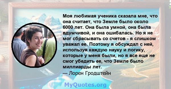 Моя любимая ученика сказала мне, что она считает, что Земле было около 6000 лет. Она была умной, она была вдумчивой, и она ошибалась. Но я не мог сбрасывать со счетов - я слишком уважал ее. Поэтому я обсуждал с ней,