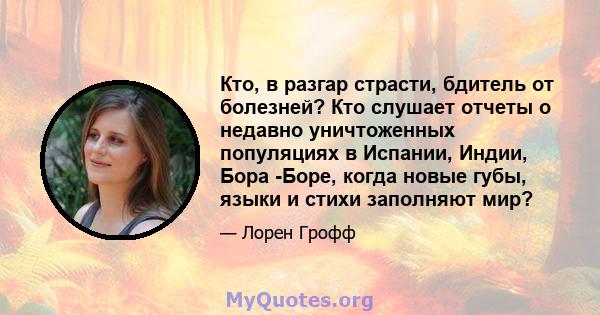 Кто, в разгар страсти, бдитель от болезней? Кто слушает отчеты о недавно уничтоженных популяциях в Испании, Индии, Бора -Боре, когда новые губы, языки и стихи заполняют мир?