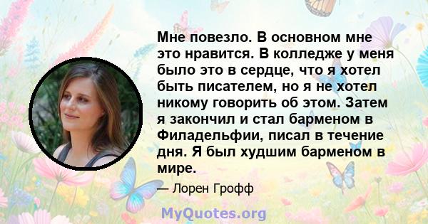 Мне повезло. В основном мне это нравится. В колледже у меня было это в сердце, что я хотел быть писателем, но я не хотел никому говорить об этом. Затем я закончил и стал барменом в Филадельфии, писал в течение дня. Я