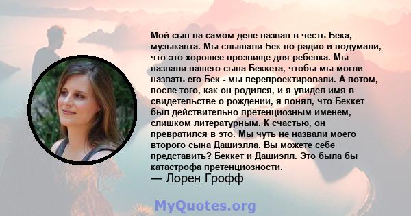 Мой сын на самом деле назван в честь Бека, музыканта. Мы слышали Бек по радио и подумали, что это хорошее прозвище для ребенка. Мы назвали нашего сына Беккета, чтобы мы могли назвать его Бек - мы перепроектировали. А