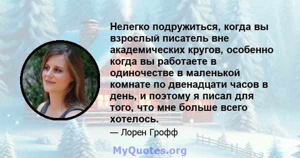 Нелегко подружиться, когда вы взрослый писатель вне академических кругов, особенно когда вы работаете в одиночестве в маленькой комнате по двенадцати часов в день, и поэтому я писал для того, что мне больше всего