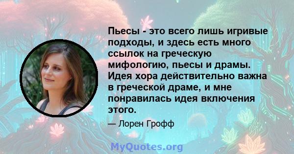 Пьесы - это всего лишь игривые подходы, и здесь есть много ссылок на греческую мифологию, пьесы и драмы. Идея хора действительно важна в греческой драме, и мне понравилась идея включения этого.