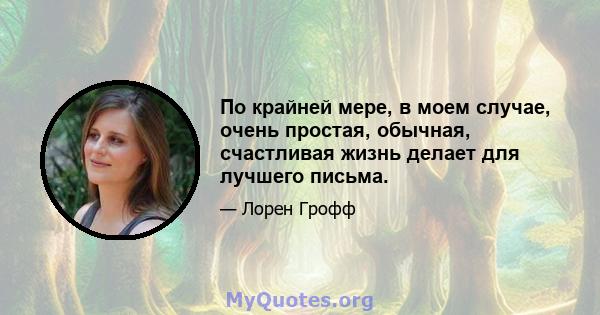 По крайней мере, в моем случае, очень простая, обычная, счастливая жизнь делает для лучшего письма.