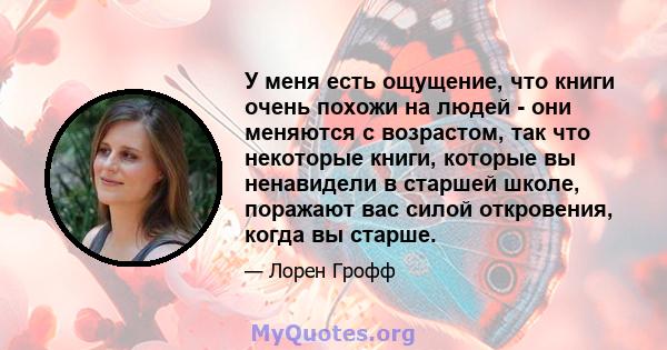 У меня есть ощущение, что книги очень похожи на людей - они меняются с возрастом, так что некоторые книги, которые вы ненавидели в старшей школе, поражают вас силой откровения, когда вы старше.