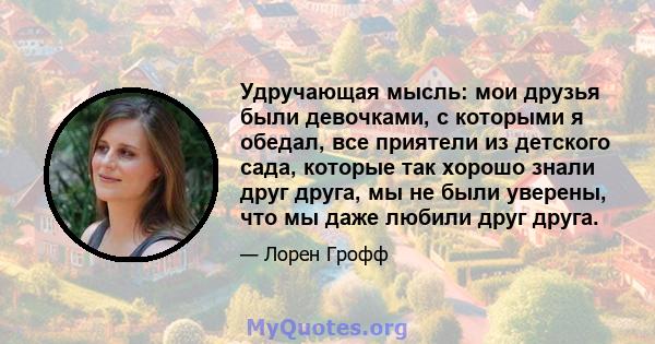 Удручающая мысль: мои друзья были девочками, с которыми я обедал, все приятели из детского сада, которые так хорошо знали друг друга, мы не были уверены, что мы даже любили друг друга.