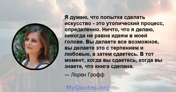 Я думаю, что попытка сделать искусство - это утопический процесс, определенно. Ничто, что я делаю, никогда не равна идеям в моей голове. Вы делаете все возможное, вы делаете это с терпением и любовью, а затем сдаетесь.