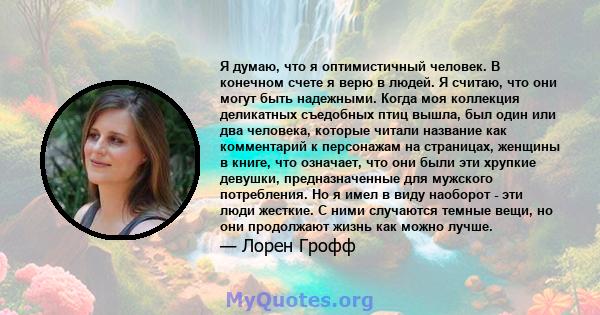 Я думаю, что я оптимистичный человек. В конечном счете я верю в людей. Я считаю, что они могут быть надежными. Когда моя коллекция деликатных съедобных птиц вышла, был один или два человека, которые читали название как