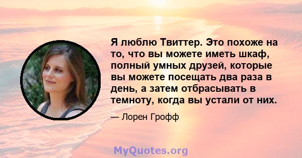 Я люблю Твиттер. Это похоже на то, что вы можете иметь шкаф, полный умных друзей, которые вы можете посещать два раза в день, а затем отбрасывать в темноту, когда вы устали от них.