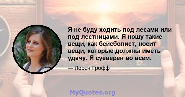 Я не буду ходить под лесами или под лестницами. Я ношу такие вещи, как бейсболист, носит вещи, которые должны иметь удачу. Я суеверен во всем.