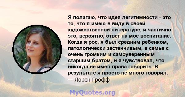 Я полагаю, что идея легитимности - это то, что я имею в виду в своей художественной литературе, и частично это, вероятно, ответ на мое воспитание. Когда я рос, я был средним ребенком, патологически застенчивым, в семье