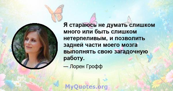 Я стараюсь не думать слишком много или быть слишком нетерпеливым, и позволить задней части моего мозга выполнять свою загадочную работу.